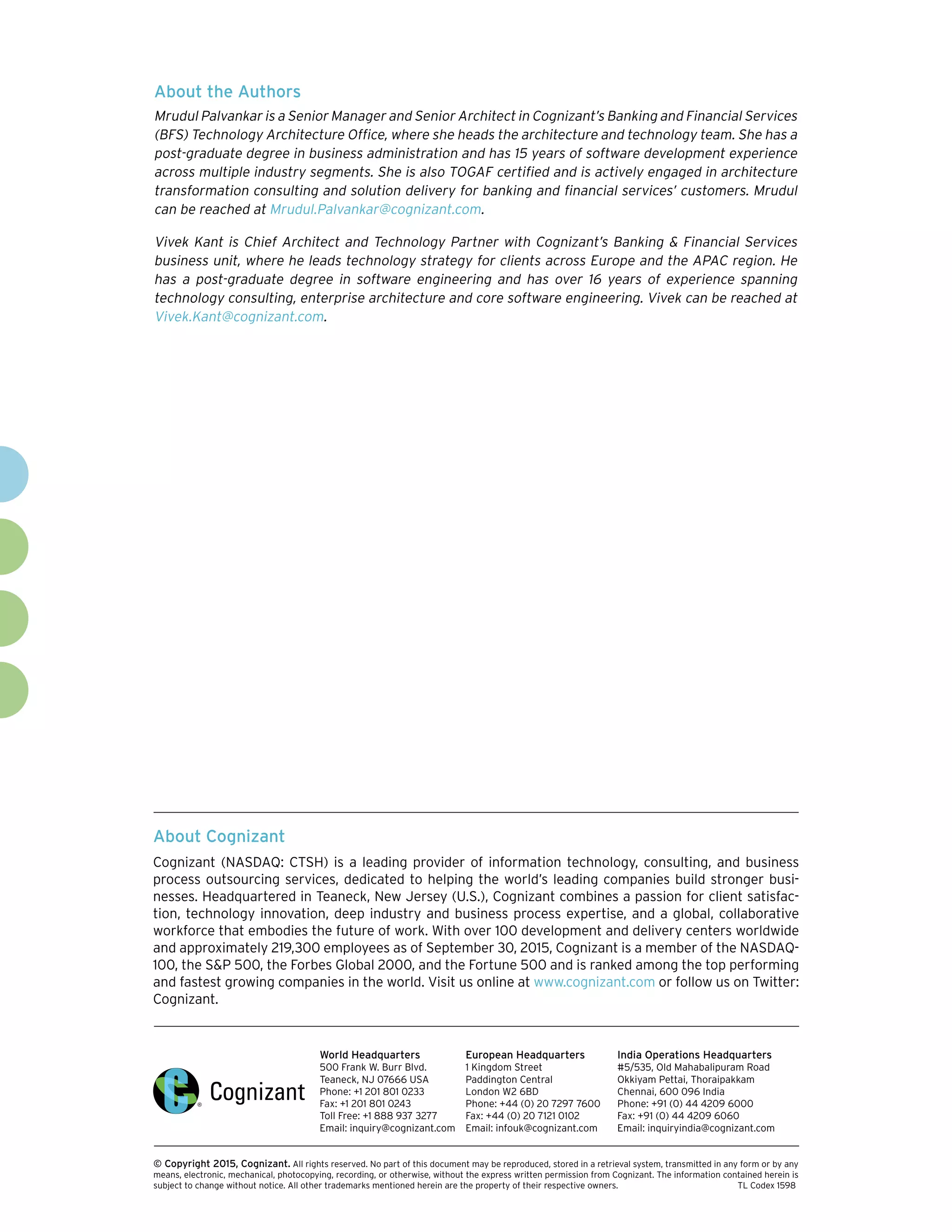 About Cognizant
Cognizant (NASDAQ: CTSH) is a leading provider of information technology, consulting, and business
process outsourcing services, dedicated to helping the world’s leading companies build stronger busi-
nesses. Headquartered in Teaneck, New Jersey (U.S.), Cognizant combines a passion for client satisfac-
tion, technology innovation, deep industry and business process expertise, and a global, collaborative
workforce that embodies the future of work. With over 100 development and delivery centers worldwide
and approximately 219,300 employees as of September 30, 2015, Cognizant is a member of the NASDAQ-
100, the S&P 500, the Forbes Global 2000, and the Fortune 500 and is ranked among the top performing
and fastest growing companies in the world. Visit us online at www.cognizant.com or follow us on Twitter:
Cognizant.
World Headquarters
500 Frank W. Burr Blvd.
Teaneck, NJ 07666 USA
Phone: +1 201 801 0233
Fax: +1 201 801 0243
Toll Free: +1 888 937 3277
Email: inquiry@cognizant.com
European Headquarters
1 Kingdom Street
Paddington Central
London W2 6BD
Phone: +44 (0) 20 7297 7600
Fax: +44 (0) 20 7121 0102
Email: infouk@cognizant.com
India Operations Headquarters
#5/535, Old Mahabalipuram Road
Okkiyam Pettai, Thoraipakkam
Chennai, 600 096 India
Phone: +91 (0) 44 4209 6000
Fax: +91 (0) 44 4209 6060
Email: inquiryindia@cognizant.com
­­© Copyright 2015, Cognizant. All rights reserved. No part of this document may be reproduced, stored in a retrieval system, transmitted in any form or by any
means, electronic, mechanical, photocopying, recording, or otherwise, without the express written permission from Cognizant. The information contained herein is
subject to change without notice. All other trademarks mentioned herein are the property of their respective owners.	 TL Codex 1598
About the Authors
Mrudul Palvankar is a Senior Manager and Senior Architect in Cognizant’s Banking and Financial Services
(BFS) Technology Architecture Office, where she heads the architecture and technology team. She has a
post-graduate degree in business administration and has 15 years of software development experience
across multiple industry segments. She is also TOGAF certified and is actively engaged in architecture
transformation consulting and solution delivery for banking and financial services’ customers. Mrudul
can be reached at Mrudul.Palvankar@cognizant.com.
Vivek Kant is Chief Architect and Technology Partner with Cognizant’s Banking & Financial Services
business unit, where he leads technology strategy for clients across Europe and the APAC region. He
has a post-graduate degree in software engineering and has over 16 years of experience spanning
technology consulting, enterprise architecture and core software engineering. Vivek can be reached at
Vivek.Kant@cognizant.com.
 