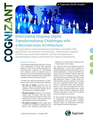 Overcoming Ongoing Digital
Transformational Challenges with
a Microservices Architecture
IT organizations must look beyond yesterday’s monolithic Web
applications and embrace microservices, whose loosely-coupled
architectures speed development, testing and deployment,
accommodating today’s and tomorrow’s digital requirements.
Executive Summary
The accelerating digitization of business is forcing
many organizations to rethink their operating
models to meet the ever-rising expectations of
technology-savvy customers. At a fundamental
level, companies across all industries need to
ensure their services are available through digital
channels and are competitive with technological
innovations offered by rivals far and wide.
To enable such digital transformation, IT organi-
zations need to overcome several key challenges:
•	The cost of change. Customers want sig-
nificantly reduced technology costs and are
unwilling to fund technology changes that do
not result in direct customer benefits.
•	The pace of change. Quarterly or even monthly
release cycles no longer meet user needs.
Customers expect more frequent rollouts, even
multiple times a day, to keep pace with their
informational and service requirements.
•	The quality of change. Decision-makers want
to improve the scalability of applications and
deliver a rich, interactive and dynamic user
experience on a wide variety of devices, while
minimizing the risk of change.
This cannot be done with traditional multi-tier
Web applications — the de facto standard for
building applications that enable today’s era of
Internet applications — as they are too difficult to
develop, test and maintain. Multi-tier Web apps
typically consist of a complex code base, as the
result of enormous functionality built into a single
Web application. Further, a single change can
affect multiple sub-units, creating a much larger
and more complicated testing effort, requiring
testers to understand various code interdepen-
dencies or test the entire application for each
change. Lastly, because changing even a single
aspect of these monolithic applications affects
the entire code base, it slows down the testing
process and makes it error-prone.
To meet growing multi-dimensional challenges,
IT organizations must shift from monolithic
Web applications that serve HTML to desktop
browsers, toward an applications architecture
that enables architectural extensibility.
cognizant 20-20 insights | november 2015
• Cognizant 20-20 Insights
 