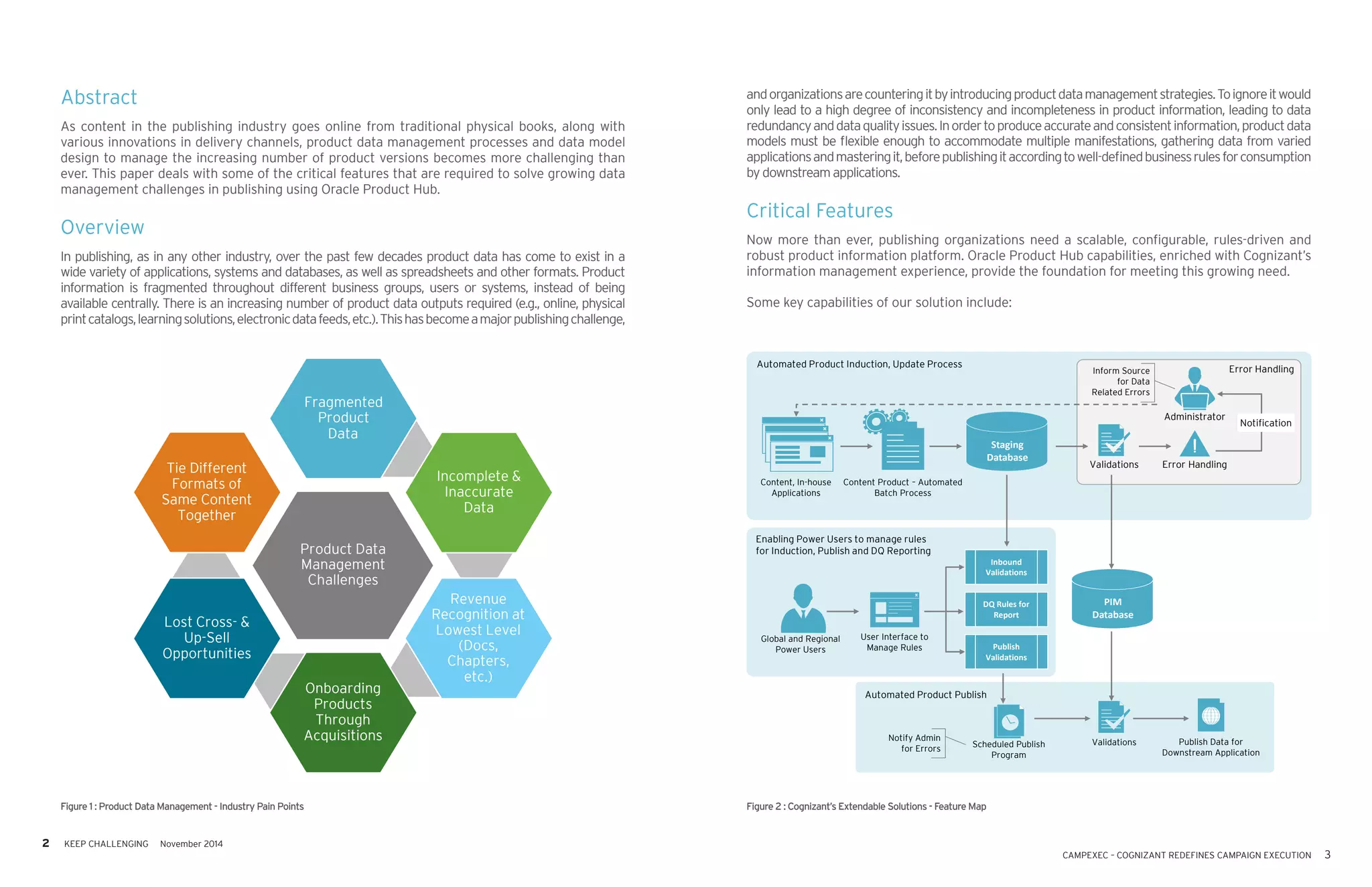 2 KEEP CHALLENGING November 2014
CAMPEXEC – COGNIZANT REDEFINES CAMPAIGN EXECUTION 3
Abstract
As content in the publishing industry goes online from traditional physical books, along with
various innovations in delivery channels, product data management processes and data model
design to manage the increasing number of product versions becomes more challenging than
ever. This paper deals with some of the critical features that are required to solve growing data
management challenges in publishing using Oracle Product Hub.
Overview
In publishing, as in any other industry, over the past few decades product data has come to exist in a
wide variety of applications, systems and databases, as well as spreadsheets and other formats. Product
information is fragmented throughout different business groups, users or systems, instead of being
available centrally. There is an increasing number of product data outputs required (e.g., online, physical
printcatalogs,learningsolutions,electronicdatafeeds,etc.).Thishasbecomeamajorpublishingchallenge,
andorganizationsarecounteringitbyintroducingproductdatamanagementstrategies.Toignoreitwould
only lead to a high degree of inconsistency and incompleteness in product information, leading to data
redundancyanddataqualityissues.Inordertoproduceaccurateandconsistentinformation,productdata
models must be flexible enough to accommodate multiple manifestations, gathering data from varied
applicationsandmasteringit,beforepublishingitaccordingtowell-definedbusinessrulesforconsumption
by downstream applications.
Critical Features
Now more than ever, publishing organizations need a scalable, configurable, rules-driven and
robust product information platform. Oracle Product Hub capabilities, enriched with Cognizant’s
information management experience, provide the foundation for meeting this growing need.
Some key capabilities of our solution include:
Figure 1 : Product Data Management - Industry Pain Points
Fragmented
Product
Data
Tie Different
Formats of
Same Content
Together
Incomplete &
Inaccurate
Data
Product Data
Management
Challenges
Lost Cross- &
Up-Sell
Opportunities
Revenue
Recognition at
Lowest Level
(Docs,
Chapters,
etc.)
Onboarding
Products
Through
Acquisitions
Figure 2 : Cognizant’s Extendable Solutions - Feature Map
Automated Product Induction, Update Process
Content, In-house
Applications
Content Product – Automated
Batch Process
Error Handling
Administrator
Error HandlingValidations
Automated Product Publish
Scheduled Publish
Program
Validations Publish Data for
Downstream Application
Enabling Power Users to manage rules
for Induction, Publish and DQ Reporting
User Interface to
Manage Rules
Global and Regional
Power Users
Staging
Database
Inform Source
for Data
Related Errors
Notification
Inbound
Validations
DQ Rules for
Report
Publish
Validations
PIM
Database
Notify Admin
for Errors
 