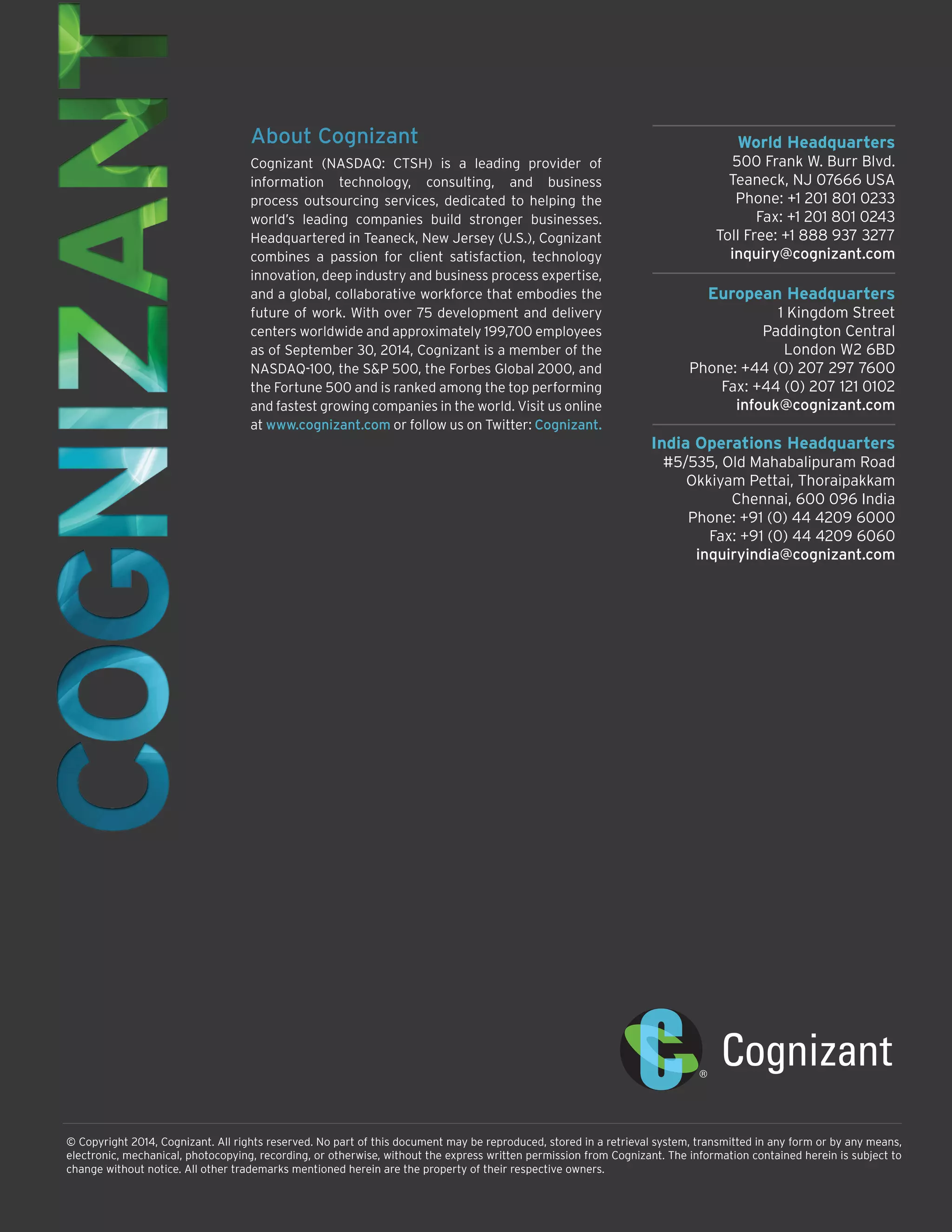 © Copyright 2014, Cognizant. All rights reserved. No part of this document may be reproduced, stored in a retrieval system, transmitted in any form or by any means,
electronic, mechanical, photocopying, recording, or otherwise, without the express written permission from Cognizant. The information contained herein is subject to
change without notice. All other trademarks mentioned herein are the property of their respective owners.
World Headquarters
500 Frank W. Burr Blvd.
Teaneck, NJ 07666 USA
Phone: +1 201 801 0233
Fax: +1 201 801 0243
Toll Free: +1 888 937 3277
inquiry@cognizant.com
European Headquarters
1 Kingdom Street
Paddington Central
London W2 6BD
Phone: +44 (0) 207 297 7600
Fax: +44 (0) 207 121 0102
infouk@cognizant.com
India Operations Headquarters
#5/535, Old Mahabalipuram Road
Okkiyam Pettai, Thoraipakkam
Chennai, 600 096 India
Phone: +91 (0) 44 4209 6000
Fax: +91 (0) 44 4209 6060
inquiryindia@cognizant.com
About Cognizant
Cognizant (NASDAQ: CTSH) is a leading provider of
information technology, consulting, and business
process outsourcing services, dedicated to helping the
world’s leading companies build stronger businesses.
Headquartered in Teaneck, New Jersey (U.S.), Cognizant
combines a passion for client satisfaction, technology
innovation, deep industry and business process expertise,
and a global, collaborative workforce that embodies the
future of work. With over 75 development and delivery
centers worldwide and approximately 199,700 employees
as of September 30, 2014, Cognizant is a member of the
NASDAQ-100, the S&P 500, the Forbes Global 2000, and
the Fortune 500 and is ranked among the top performing
and fastest growing companies in the world. Visit us online
at www.cognizant.com or follow us on Twitter: Cognizant.
 