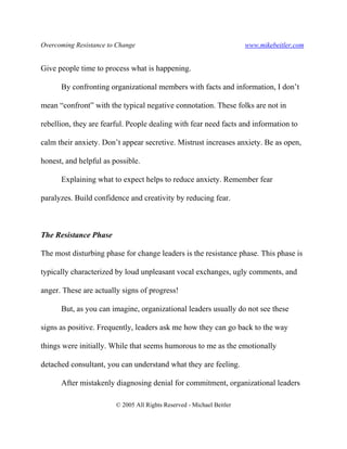 Overcoming Resistance to Change www.mikebeitler.com
© 2005 All Rights Reserved - Michael Beitler
Give people time to process what is happening.
By confronting organizational members with facts and information, I don’t
mean “confront” with the typical negative connotation. These folks are not in
rebellion, they are fearful. People dealing with fear need facts and information to
calm their anxiety. Don’t appear secretive. Mistrust increases anxiety. Be as open,
honest, and helpful as possible.
Explaining what to expect helps to reduce anxiety. Remember fear
paralyzes. Build confidence and creativity by reducing fear.
The Resistance Phase
The most disturbing phase for change leaders is the resistance phase. This phase is
typically characterized by loud unpleasant vocal exchanges, ugly comments, and
anger. These are actually signs of progress!
But, as you can imagine, organizational leaders usually do not see these
signs as positive. Frequently, leaders ask me how they can go back to the way
things were initially. While that seems humorous to me as the emotionally
detached consultant, you can understand what they are feeling.
After mistakenly diagnosing denial for commitment, organizational leaders
 