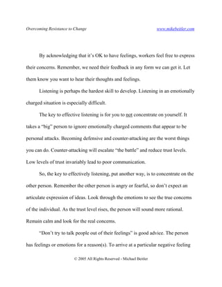 Overcoming Resistance to Change www.mikebeitler.com
© 2005 All Rights Reserved - Michael Beitler
By acknowledging that it’s OK to have feelings, workers feel free to express
their concerns. Remember, we need their feedback in any form we can get it. Let
them know you want to hear their thoughts and feelings.
Listening is perhaps the hardest skill to develop. Listening in an emotionally
charged situation is especially difficult.
The key to effective listening is for you to not concentrate on yourself. It
takes a “big” person to ignore emotionally charged comments that appear to be
personal attacks. Becoming defensive and counter-attacking are the worst things
you can do. Counter-attacking will escalate “the battle” and reduce trust levels.
Low levels of trust invariably lead to poor communication.
So, the key to effectively listening, put another way, is to concentrate on the
other person. Remember the other person is angry or fearful, so don’t expect an
articulate expression of ideas. Look through the emotions to see the true concerns
of the individual. As the trust level rises, the person will sound more rational.
Remain calm and look for the real concerns.
“Don’t try to talk people out of their feelings” is good advice. The person
has feelings or emotions for a reason(s). To arrive at a particular negative feeling
 