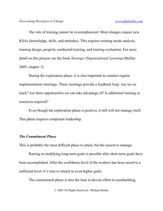 Overcoming Resistance to Change www.mikebeitler.com
© 2005 All Rights Reserved - Michael Beitler
The role of training cannot be overemphasized. Most changes require new
KSAs (knowledge, skills, and attitudes). This requires training needs analysis,
training design, properly conducted training, and training evaluation. For more
detail on this process see the book Strategic Organizational Learning (Beitler,
2005, chapter 3).
During the exploration phase, it is also important to conduct regular
implementation meetings. These meetings provide a feedback loop. Are we on
track? Are there opportunities we can take advantage of? Is additional training or
resources required?
Even though the exploration phase is positive, it still will not manage itself.
This phase requires competent leadership.
The Commitment Phase
This is probably the most difficult phase to attain, but the easiest to manage.
Raising or modifying long-term goals is possible after short-term goals have
been accomplished. After the confidence level of the workers has been raised to a
sufficient level, it’s time to stretch to even higher goals.
The commitment phase is also the time to devote effort to teambuilding.
 
