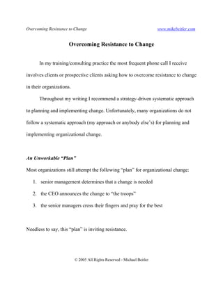 Overcoming Resistance to Change www.mikebeitler.com
© 2005 All Rights Reserved - Michael Beitler
Overcoming Resistance to Change
In my training/consulting practice the most frequent phone call I receive
involves clients or prospective clients asking how to overcome resistance to change
in their organizations.
Throughout my writing I recommend a strategy-driven systematic approach
to planning and implementing change. Unfortunately, many organizations do not
follow a systematic approach (my approach or anybody else’s) for planning and
implementing organizational change.
An Unworkable “Plan”
Most organizations still attempt the following “plan” for organizational change:
1. senior management determines that a change is needed
2. the CEO announces the change to “the troops”
3. the senior managers cross their fingers and pray for the best
Needless to say, this “plan” is inviting resistance.
 