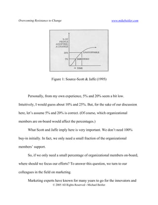 Overcoming Resistance to Change www.mikebeitler.com
© 2005 All Rights Reserved - Michael Beitler
Figure 1: Source-Scott & Jaffe (1995)
Personally, from my own experience, 5% and 20% seem a bit low.
Intuitively, I would guess about 10% and 25%. But, for the sake of our discussion
here, let’s assume 5% and 20% is correct. (Of course, which organizational
members are on-board would affect the percentages.)
What Scott and Jaffe imply here is very important. We don’t need 100%
buy-in initially. In fact, we only need a small fraction of the organizational
members’ support.
So, if we only need a small percentage of organizational members on-board,
where should we focus our efforts? To answer this question, we turn to our
colleagues in the field on marketing.
Marketing experts have known for many years to go for the innovators and
 