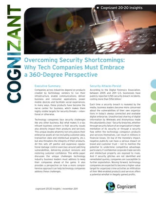 • Cognizant 20-20 Insights




Overcoming Security Shortcomings:
Why Tech Companies Must Embrace
a 360-Degree Perspective
   Executive Summary                                      Security Attacks Persist
   Companies across industries depend on products         According to the Digital Forensics Association,
   created by technology vendors to run their             between 2005 and 2011 U.S. businesses have
   infrastructure, enable communications, deliver         publicly reported 3,765 security breach incidents,
   business and consumer applications, power              costing more than $156 billion.1
   mobile devices and facilitate social experiences.
   In many ways, these products have become the           Each time a security breach is revealed by the
   nerve center for business, which makes them            media, business leaders become more concerned
   highly visible targets for security threats — inten-   about the vulnerabilities of their own organiza-
   tional or otherwise.                                   tions in today’s always connected and available
                                                          digital enterprise. Unauthorized sharing of digital
   Technology companies face security challenges          information by Wikileaks and Anonymous made
   like any other business. But what makes it a sig-      this abundantly clear. 2 Security breaches, whether
   nificant business concern is that security issues      through security failure of an organization’s imple-
   also directly impact their products and services.      mentation of its security or through a security
   This unique double whammy not only places their        flaw within the technology company’s products
   enterprise assets at risk (including customer data,    and services themselves, can result in millions in
   transaction data and intellectual property, etc.),     financial losses. On top of the monetary impact,
   but also threatens the integrity of their products.    negative publicity can have a serious impact on
   All this sets off painful and expensive reputa-        brand and customer trust — not to mention the
   tional damage control exercises around patching        potential to undermine competitive advantage,
   vulnerabilities, delivering product revisions and      particularly if confidential corporate trade secrets
   restoring customer confidence. This white paper        and intellectual property are exposed to rivals.
   discusses the unique challenges technology             And if security glitches are not identified and
   industry business leaders must address to keep         remediated quickly, companies are susceptible to
   their companies ahead of the game. It also             further exploitation. Moving forward, technology
   provides a perspective on how a more compre-           companies are expected to become a higher value
   hensive approach can help technology companies         target for organized crime activities as infiltration
   address these challenges.                              of their Web-enabled products and services offers
                                                          a potential windfall in illegally gained profits.




   cognizant 20-20 insights | november 2011
 