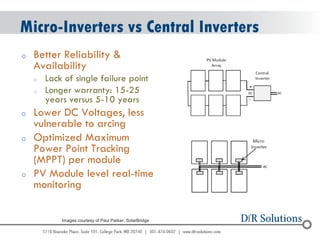 © 2004 - 2007 
2010 
Micro-Inverters vs Central Inverters 
oBetter Reliability & Availability 
oLack of single failure point 
oLonger warranty: 15-25 years versus 5-10 years 
oLower DC Voltages, less vulnerable to arcing 
oOptimized Maximum Power Point Tracking (MPPT) per module 
oPV Module level real-time monitoring 
Images courtesy of Paul Parker, SolarBridge  