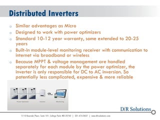 © 2004 - 2007 
2010 
Distributed Inverters 
oSimilar advantages as Micro 
oDesigned to work with power optimizers 
oStandard 10-12 year warranty, some extended to 20-25 years 
oBuilt-in module-level monitoring receiver with communication to internet via broadband or wireless 
oBecause MPPT & voltage management are handled separately for each module by the power optimizer, the inverter is only responsible for DC to AC inversion. So potentially less complicated, expensive & more reliable  