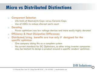 © 2004 - 2007 
2010 
Micro vs Distributed Distinctions 
oComponent Selection 
oLife limits of Electrolytic Caps versus Ceramic Caps 
oUse of ASICs to reduce discreet parts count 
oDerating 
oPower optimizers are low voltage devices and more easily highly derated 
oEfficiency & Heat Dissipation Differences 
oDistributed/string benefits are true only if designed for the specific optimizer 
oOne company doing this as a complete system 
oNo current standard for DC Optimizers, so other string inverter companies may be hesitant to design a product around a specific vendors’ optimizer.  