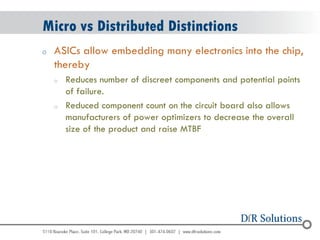 © 2004 - 2007 
2010 
Micro vs Distributed Distinctions 
oASICs allow embedding many electronics into the chip, thereby 
oReduces number of discreet components and potential points of failure. 
oReduced component count on the circuit board also allows manufacturers of power optimizers to decrease the overall size of the product and raise MTBF  