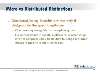 © 2004 - 2007 
2010 
Micro vs Distributed Distinctions 
oDistributed/string benefits are true only if designed for the specific optimizer 
oOne company doing this as a complete system 
oNo current standard for DC Optimizers, so other string inverter companies may be hesitant to design a product around a specific vendors’ optimizer.  