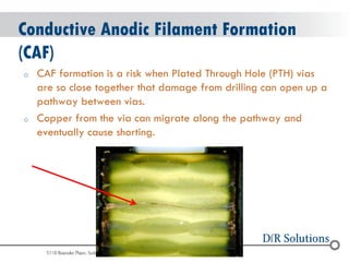 © 2004 - 2007 
2010 
Conductive Anodic Filament Formation (CAF) 
oCAF formation is a risk when Plated Through Hole (PTH) vias are so close together that damage from drilling can open up a pathway between vias. 
oCopper from the via can migrate along the pathway and eventually cause shorting.  
