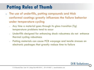 © 2004 - 2007 
2010 
oThe use of underfills, potting compounds and thick conformal coatings greatly influences the failure behavior under temperature cycling 
oAny time a material goes through its glass transition (Tg) temperature problems tend to occur 
oUnderfills designed for enhancing shock robustness do not enhance thermal cycling robustness 
oPotting materials can cause PCB warpage and tensile stresses on electronic packages that greatly reduce time to failure 
Potting Rules of Thumb  