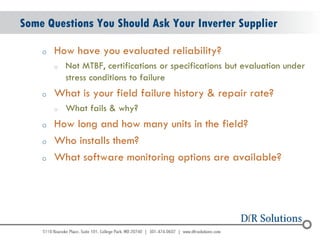 © 2004 - 2007 
2010 
Some Questions You Should Ask Your Inverter Supplier 
oHow have you evaluated reliability? 
oNot MTBF, certifications or specifications but evaluation under stress conditions to failure 
oWhat is your field failure history & repair rate? 
oWhat fails & why? 
oHow long and how many units in the field? 
oWho installs them? 
oWhat software monitoring options are available?  