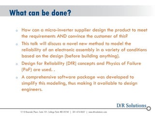 © 2004 - 2007 
2010 
What can be done? 
oHow can a micro-inverter supplier design the product to meet the requirements AND convince the customer of this? 
oThis talk will discuss a novel new method to model the reliability of an electronic assembly in a variety of conditions based on the design (before building anything). 
oDesign for Reliability (DfR) concepts and Physics of Failure (PoF) are used. . 
oA comprehensive software package was developed to simplify this modeling, thus making it available to design engineers.  