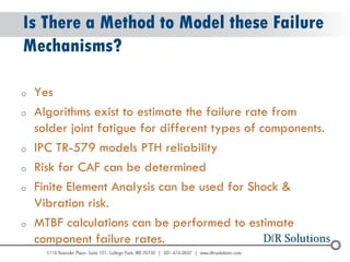 © 2004 - 2007 
2010 
Is There a Method to Model these Failure Mechanisms? 
oYes 
oAlgorithms exist to estimate the failure rate from solder joint fatigue for different types of components. 
oIPC TR-579 models PTH reliability 
oRisk for CAF can be determined 
oFinite Element Analysis can be used for Shock & Vibration risk. 
oMTBF calculations can be performed to estimate component failure rates.  