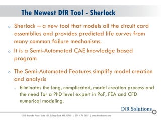 © 2004 - 2007 
2010 
The Newest DfR Tool - Sherlock 
oSherlock – a new tool that models all the circuit card assemblies and provides predicted life curves from many common failure mechanisms. 
oIt is a Semi-Automated CAE knowledge based program 
oThe Semi-Automated Features simplify model creation and analysis 
oEliminates the long, complicated, model creation process and the need for a PhD level expert in PoF, FEA and CFD numerical modeling. 
 