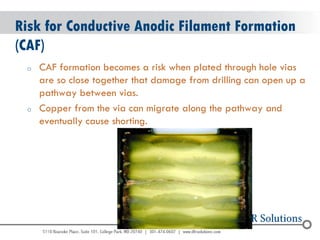 © 2004 - 2007 
2010 
Risk for Conductive Anodic Filament Formation (CAF) 
oCAF formation becomes a risk when plated through hole vias are so close together that damage from drilling can open up a pathway between vias. 
oCopper from the via can migrate along the pathway and eventually cause shorting.  