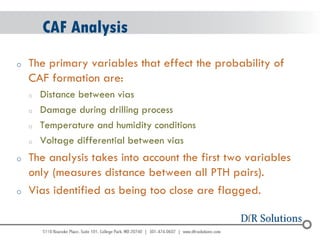 © 2004 - 2007 
2010 
CAF Analysis 
oThe primary variables that effect the probability of CAF formation are: 
oDistance between vias 
oDamage during drilling process 
oTemperature and humidity conditions 
oVoltage differential between vias 
oThe analysis takes into account the first two variables only (measures distance between all PTH pairs). 
oVias identified as being too close are flagged.  