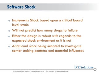 © 2004 - 2007 
2010 
Software Shock 
oImplements Shock based upon a critical board level strain 
oWill not predict how many drops to failure 
oEither the design is robust with regards to the expected shock environment or it is not 
oAdditional work being initiated to investigate corner staking patterns and material influences  