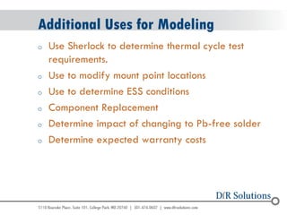 © 2004 - 2007 
2010 
Additional Uses for Modeling 
oUse Sherlock to determine thermal cycle test requirements. 
oUse to modify mount point locations 
oUse to determine ESS conditions 
oComponent Replacement 
oDetermine impact of changing to Pb-free solder 
oDetermine expected warranty costs  