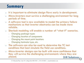© 2004 - 2007 
2010 
Summary 
oIt is important to eliminate design flaws early in development. 
oMicro-Inverters must survive a challenging environment for long periods of time. 
oA software tool is now available to model the primary failure mechanisms so that inverter electronics can be made more reliable. 
oSherlock modeling will enable a number of “what if” scenarios. 
oChanging package types 
oChanging location of components 
oChanging the mount point locations 
oChanging laminate type, etc. 
oThe software can also be used to determine the TC test conditions that best simulate the field use conditions. 
oMicro-Inverter designs can be built with more confidence that they will survive the challenging environments where they are placed.  