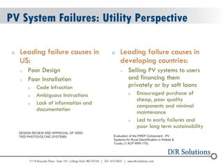 © 2004 - 2007 
2010 
PV System Failures: Utility Perspective 
oLeading failure causes in US: 
oPoor Design 
oPoor Installation 
oCode Infraction 
oAmbiguous Instructions 
oLack of information and documentation 
oLeading failure causes in developing countries: 
oSelling PV systems to users and financing them privately or by soft loans 
oEncouraged purchase of cheap, poor quality components and minimal maintenance 
oLed to early failures and poor long term sustainability 
Evaluation of the PREP Component : PV 
Systems for Rural Electrification in Kiribati & 
Tuvalu (7 ACP RPR 175) 
DESIGN REVIEW AND APPROVAL OF GRID- TIED PHOTOVOLTAIC SYSTEMS  