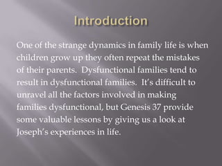 One of the strange dynamics in family life is when
children grow up they often repeat the mistakes
of their parents. Dysfunctional families tend to
result in dysfunctional families. It’s difficult to
unravel all the factors involved in making
families dysfunctional, but Genesis 37 provide
some valuable lessons by giving us a look at
Joseph’s experiences in life.
 
