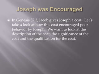   In Genesis 37:3, Jacob gives Joseph a coat. Let’s
    take a look at how this coat encouraged poor
    behavior by Joseph. We want to look at the
    description of the coat, the significance of the
    coat and the qualification for the coat.
 