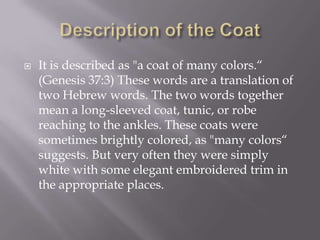    It is described as "a coat of many colors.“
    (Genesis 37:3) These words are a translation of
    two Hebrew words. The two words together
    mean a long-sleeved coat, tunic, or robe
    reaching to the ankles. These coats were
    sometimes brightly colored, as "many colors“
    suggests. But very often they were simply
    white with some elegant embroidered trim in
    the appropriate places.
 