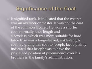    It signified rank. It indicated that the wearer
    was an overseer or master. It was not the coat
    of the common laborer. He wore a shorter
    coat, normally knee length and
    sleeveless, which was more suitable for hard
    labor than was a long-sleeved, ankle-length
    coat. By giving this coat to Joseph, Jacob plainly
    indicated that Joseph was to have the
    privileged position of preeminence over his
    brothers in the family's administration.
 