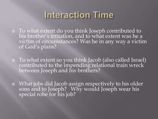    To what extent do you think Joseph contributed to
    his brother’s irritation, and to what extent was he a
    victim of circumstances? Was he in any way a victim
    of God’s plans?

   To what extent so you think Jacob (also called Israel)
    contributed to the impending relational train wreck
    between Joseph and his brothers?

   What jobs did Jacob assign respectively to his older
    sons and to Joseph? Why would Joseph wear his
    special robe for his job?
 