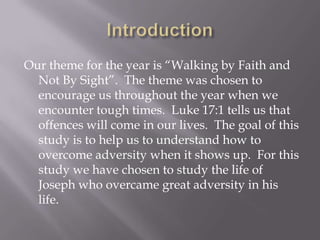 Our theme for the year is “Walking by Faith and
  Not By Sight”. The theme was chosen to
  encourage us throughout the year when we
  encounter tough times. Luke 17:1 tells us that
  offences will come in our lives. The goal of this
  study is to help us to understand how to
  overcome adversity when it shows up. For this
  study we have chosen to study the life of
  Joseph who overcame great adversity in his
  life.
 