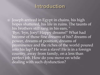    Joseph arrived in Egypt in chains, his high
    hopes shattered, his life in ruins. The taunts of
    his brothers still rang in his ears, "
    'Bye, 'bye, Joey! Happy dreams!" What had
    become of those fine dreams of his? dreams of
    power, dreams of position, dreams of
    prominence and the riches of the world poured
    into his lap? He was a slave! He is in a foreign
    country, away from family, on a less than
    perfect job. How do you move on while
    dealing with such dysfunction?
 