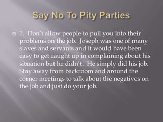    1. Don’t allow people to pull you into their
    problems on the job. Joseph was one of many
    slaves and servants and it would have been
    easy to get caught up in complaining about his
    situation but he didn’t. He simply did his job.
    Stay away from backroom and around the
    corner meetings to talk about the negatives on
    the job and just do your job.
 