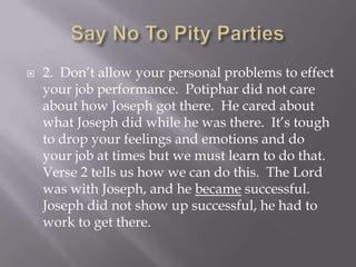    2. Don’t allow your personal problems to effect
    your job performance. Potiphar did not care
    about how Joseph got there. He cared about
    what Joseph did while he was there. It’s tough
    to drop your feelings and emotions and do
    your job at times but we must learn to do that.
    Verse 2 tells us how we can do this. The Lord
    was with Joseph, and he became successful.
    Joseph did not show up successful, he had to
    work to get there.
 