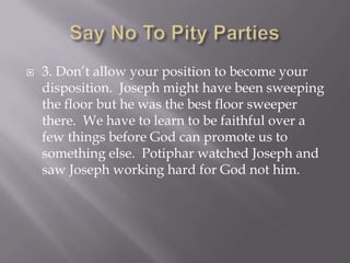    3. Don’t allow your position to become your
    disposition. Joseph might have been sweeping
    the floor but he was the best floor sweeper
    there. We have to learn to be faithful over a
    few things before God can promote us to
    something else. Potiphar watched Joseph and
    saw Joseph working hard for God not him.
 