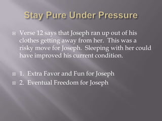    Verse 12 says that Joseph ran up out of his
    clothes getting away from her. This was a
    risky move for Joseph. Sleeping with her could
    have improved his current condition.

   1. Extra Favor and Fun for Joseph
   2. Eventual Freedom for Joseph
 