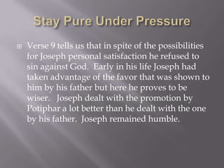    Verse 9 tells us that in spite of the possibilities
    for Joseph personal satisfaction he refused to
    sin against God. Early in his life Joseph had
    taken advantage of the favor that was shown to
    him by his father but here he proves to be
    wiser. Joseph dealt with the promotion by
    Potiphar a lot better than he dealt with the one
    by his father. Joseph remained humble.
 
