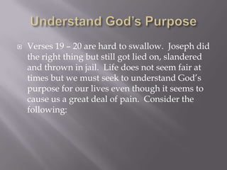    Verses 19 – 20 are hard to swallow. Joseph did
    the right thing but still got lied on, slandered
    and thrown in jail. Life does not seem fair at
    times but we must seek to understand God’s
    purpose for our lives even though it seems to
    cause us a great deal of pain. Consider the
    following:
 