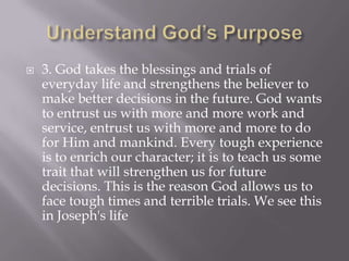    3. God takes the blessings and trials of
    everyday life and strengthens the believer to
    make better decisions in the future. God wants
    to entrust us with more and more work and
    service, entrust us with more and more to do
    for Him and mankind. Every tough experience
    is to enrich our character; it is to teach us some
    trait that will strengthen us for future
    decisions. This is the reason God allows us to
    face tough times and terrible trials. We see this
    in Joseph's life
 