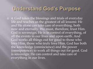   4. God takes the blessings and trials of everyday
    life and teaches us the greatest of all lessons: He
    and He alone can take care of everything, both
    now and eternally. We must, therefore, trust Him.
    God is sovereign; He is in control of everything, of
    all the events in our lives and upon earth. And
    God works all things out for good to those who
    love Him, those who truly love Him. God has both
    the knowledge (omniscience) and the power
    (omnipotence) to work all things out for good. God
    is sovereign: He can control and take care of
    everything in our lives.
 