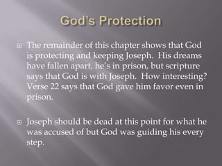    The remainder of this chapter shows that God
    is protecting and keeping Joseph. His dreams
    have fallen apart, he’s in prison, but scripture
    says that God is with Joseph. How interesting?
    Verse 22 says that God gave him favor even in
    prison.

   Joseph should be dead at this point for what he
    was accused of but God was guiding his every
    step.
 