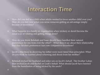    How did you feel as a child when adults seemed to favor another child over you?
    How do you feel now when you sense someone getting an advantage simply
    because of favoritism?

   What happens in a family or organization when trickery or deceit become the
    usual way of relating and getting things done?

   How do you think Rebekah and Isaac should have handled their natural
    preferences for one twin over the other? What does it say about their relationship
    that they let their preferences turn into competitive favoritism?

   Jacob’s objections to deceiving his father were more timid than principled. What
    do you think he learned about scheming and deceit from his mother?

   Rebekah tricked her husband and older son on Jacob’s behalf. Her brother Laban
    then tricked Jacob and Rachel on Leah’s behalf. What should Jacob have learned
    from the humiliation of being tricked by his uncle?

 