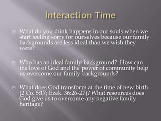    What do you think happens in our souls when we
    start feeling sorry for ourselves because our family
    backgrounds are less ideal than we wish they
    were?

   Who has an ideal family background? How can
    the love of God and the power of community help
    us overcome our family backgrounds?

   What does God transform at the time of new birth
    (2 Co. 5:17; Ezek. 36:26-27)? What resources does
    God give us to overcome any negative family
    heritage?
 