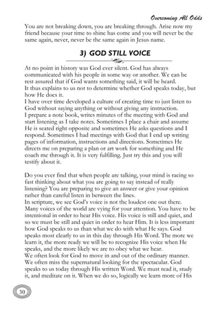 Overcoming All Odds
30
You are not breaking down, you are breaking through. Arise now my
friend because your time to shine has come and you will never be the
same again, never, never be the same again in Jesus name.
3) GOD STILL VOICE
At no point in history was God ever silent. God has always
communicated with his people in some way or another. We can be
rest assured that if God wants something said, it will be heard.
It thus explains to us not to determine whether God speaks today, but
how He does it.
I have over time developed a culture of creating time to just listen to
God without saying anything or without giving any instruction.
I prepare a note book, writes minutes of the meeting with God and
start listening as I take notes. Sometimes I place a chair and assume
He is seated right opposite and sometimes He asks questions and I
respond. Sometimes I had meetings with God that I end up writing
pages of information, instructions and directions. Sometimes He
directs me on preparing a plan or art work for something and He
coach me through it. It is very fulfilling. Just try this and you will
testify about it.
Do you ever find that when people are talking, your mind is racing so
fast thinking about what you are going to say instead of really
listening? You are preparing to give an answer or give your opinion
rather than careful listen in between the lines.
In scripture, we see God’s voice is not the loudest one out there.
Many voices of the world are vying for your attention. You have to be
intentional in order to hear His voice. His voice is still and quiet, and
so we must be still and quiet in order to hear Him. It is less important
how God speaks to us than what we do with what He says. God
speaks most clearly to us in this day through His Word. The more we
learn it, the more ready we will be to recognize His voice when He
speaks, and the more likely we are to obey what we hear.
We often look for God to move in and out of the ordinary manner.
We often miss the supernatural looking for the spectacular. God
speaks to us today through His written Word. We must read it, study
it, and meditate on it. When we do so, logically we learn more of His
 