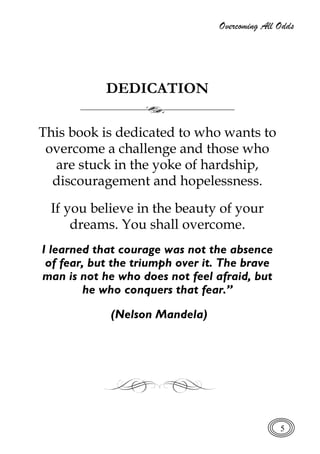 Overcoming All Odds
5
DEDICATION
This book is dedicated to who wants to
overcome a challenge and those who
are stuck in the yoke of hardship,
discouragement and hopelessness.
If you believe in the beauty of your
dreams. You shall overcome.
I learned that courage was not the absence
of fear, but the triumph over it. The brave
man is not he who does not feel afraid, but
he who conquers that fear.”
(Nelson Mandela)
 