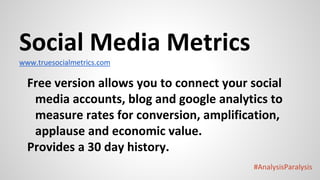 #AnalysisParalysis
Social Media Metrics
www.truesocialmetrics.com
Free version allows you to connect your social
media accounts, blog and google analytics to
measure rates for conversion, amplification,
applause and economic value.
Provides a 30 day history.
 