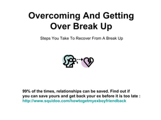 Overcoming And Getting Over Break Up Steps You Take To Recover From A Break Up 99% of the times, relationships can be saved. Find out if  you can save yours and get back your ex before it is too late : http:// www.squidoo.com/howtogetmyexboyfriendback 