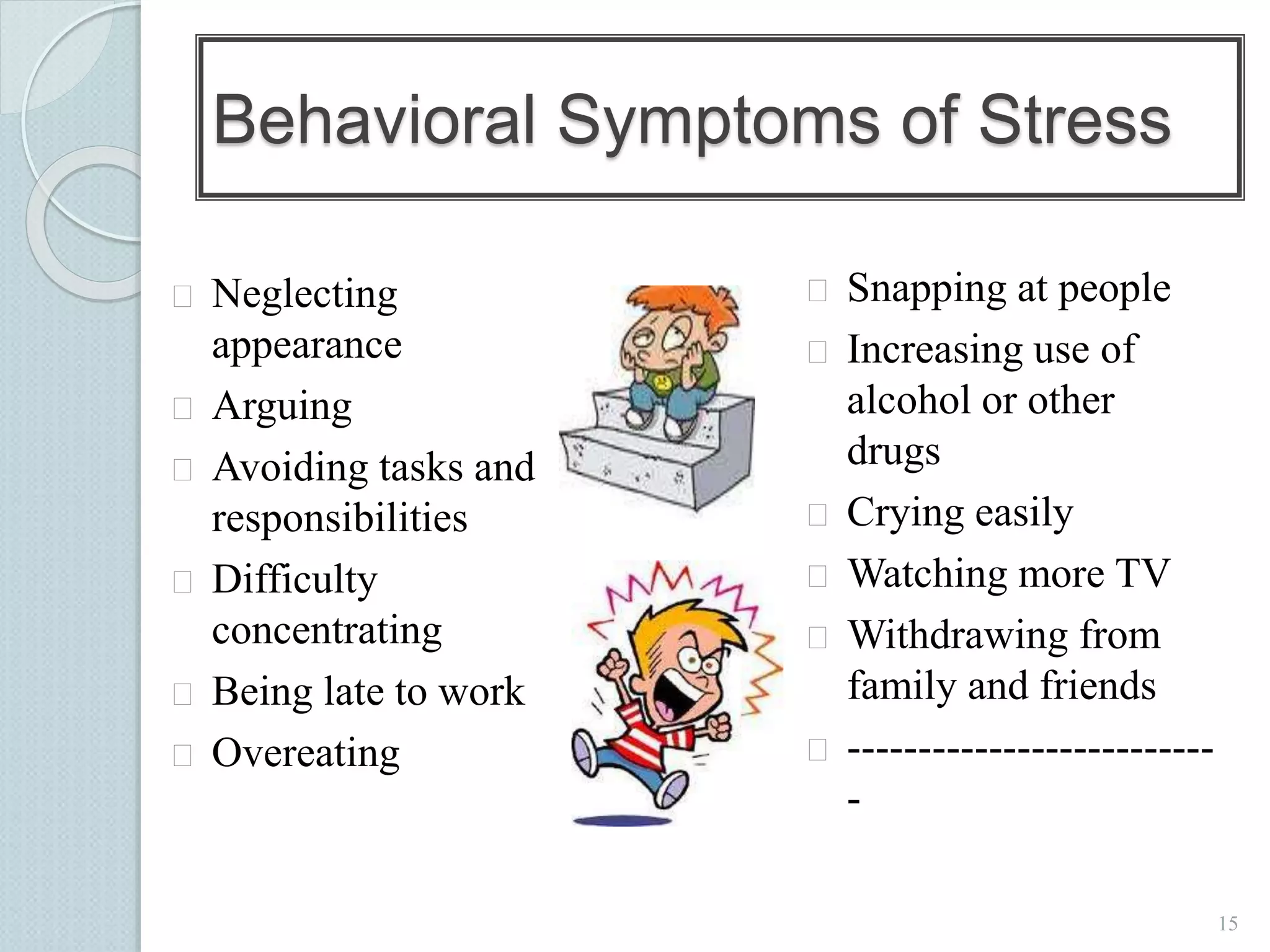 15 
Behavioral Symptoms of Stress 
 Neglecting 
appearance 
 Arguing 
 Avoiding tasks and 
responsibilities 
 Difficulty 
concentrating 
 Being late to work 
 Overeating 
 Snapping at people 
 Increasing use of 
alcohol or other 
drugs 
 Crying easily 
 Watching more TV 
 Withdrawing from 
family and friends 
 -------------------------- 
- 
 